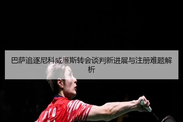 巴萨追逐尼科威廉斯转会谈判新进展与注册难题解析