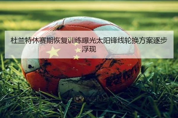 杜兰特休赛期恢复训练曝光太阳锋线轮换方案逐步浮现